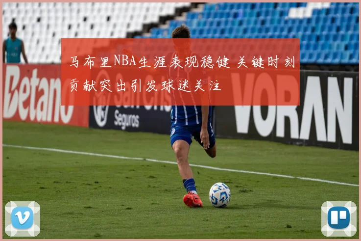 马布里NBA生涯表现稳健 关键时刻贡献突出引发球迷关注
