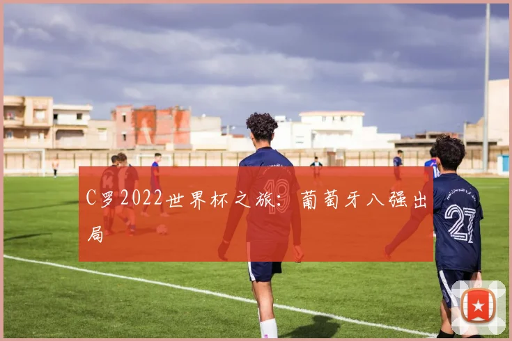 C罗2022世界杯之旅:葡萄牙八强出局