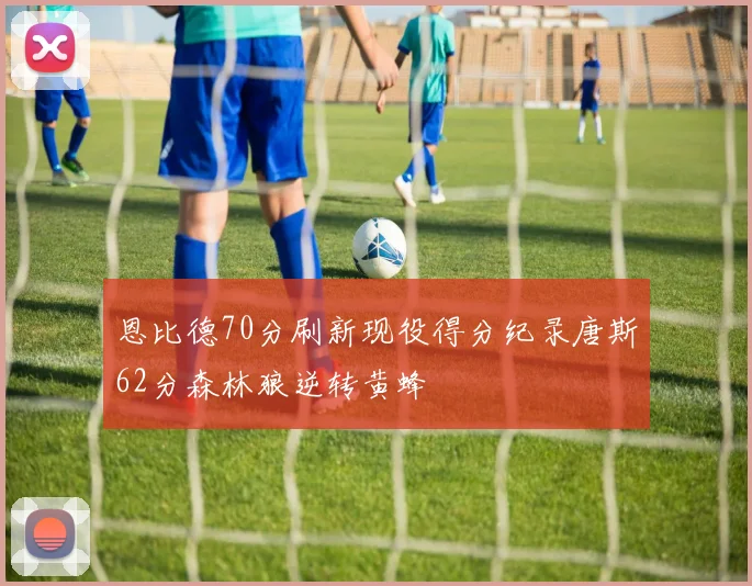 恩比德70分刷新现役得分纪录唐斯62分森林狼逆转黄蜂