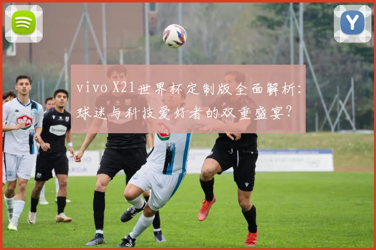 vivo X21世界杯定制版全面解析：球迷与科技爱好者的双重盛宴？