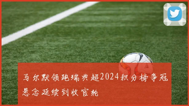马尔默领跑瑞典超2024积分榜争冠悬念延续到收官轮