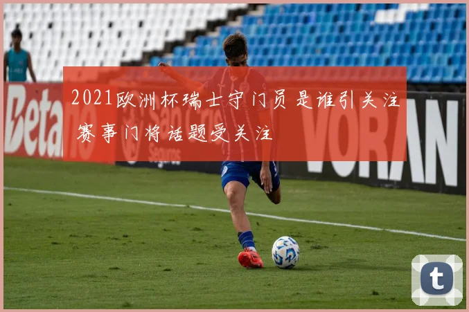 2021欧洲杯瑞士守门员是谁引关注 赛事门将话题受关注