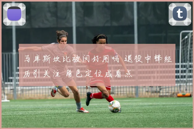马库斯坎比被问好用吗 退役中锋经历引关注 角色定位成看点