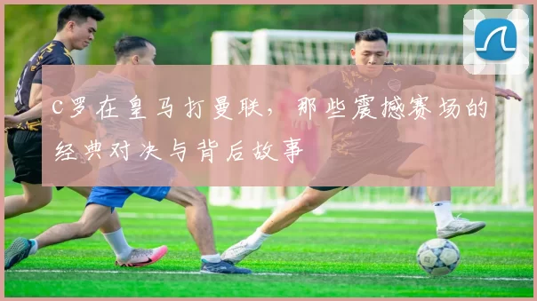 c罗在皇马打曼联，那些震撼赛场的经典对决与背后故事