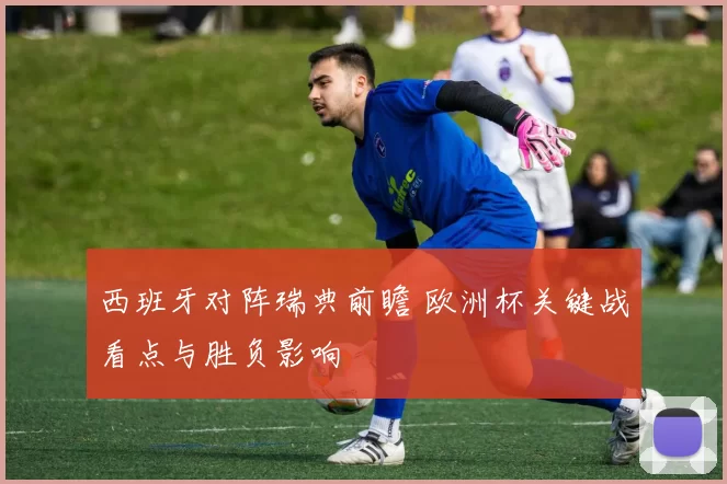 西班牙对阵瑞典前瞻 欧洲杯关键战看点与胜负影响