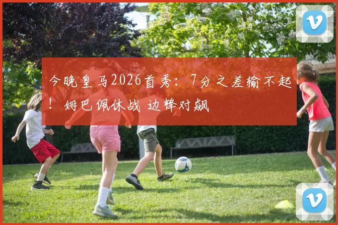 今晚皇马2026首秀：7分之差输不起！姆巴佩休战 边锋对飙