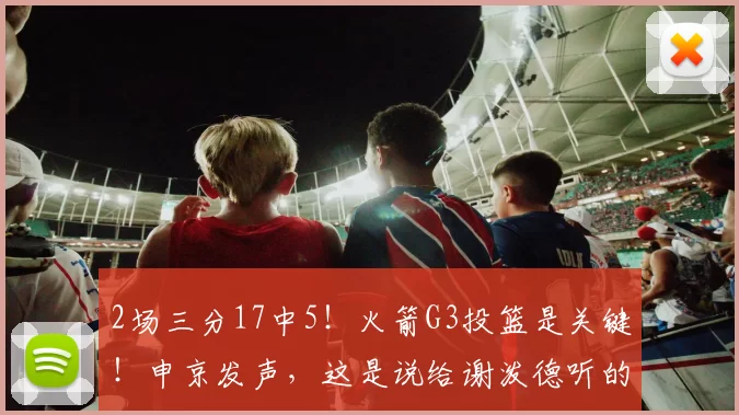 2场三分17中5！火箭G3投篮是关键！申京发声，这是说给谢泼德听的