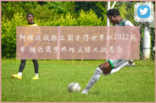 阿根廷战胜法国夺得世界杯2022冠军 梅西圆梦终结点球大战悬念