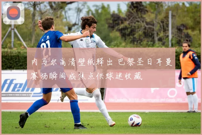 内马尔高清壁纸释出 巴黎圣日耳曼赛场瞬间成焦点供球迷收藏