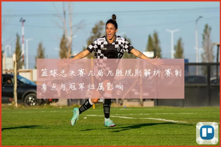 篮球总决赛几局几胜规则解析 赛制看点与冠军归属影响