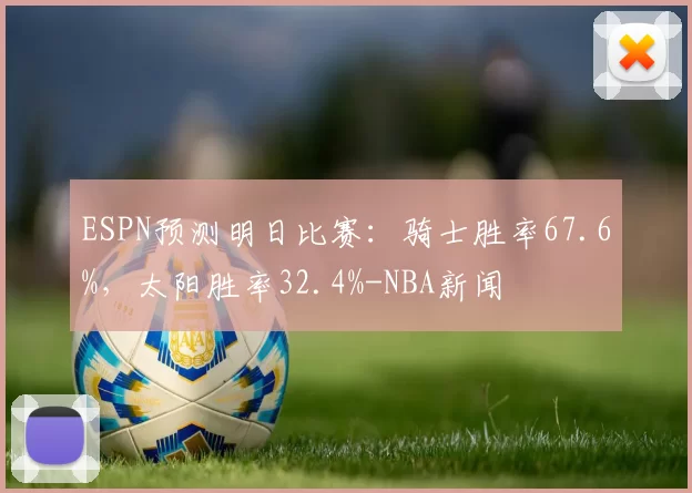 ESPN预测明日比赛：骑士胜率67.6%，太阳胜率32.4%-NBA新闻