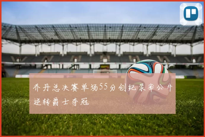 乔丹总决赛单场55分创纪录率公牛逆转爵士夺冠